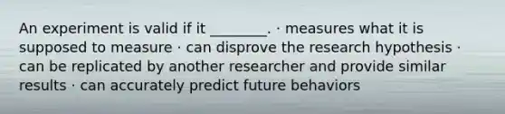 An experiment is valid if it ________. · measures what it is supposed to measure · can disprove the research hypothesis · can be replicated by another researcher and provide similar results · can accurately predict future behaviors