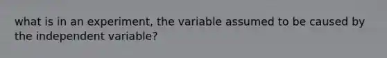 what is in an experiment, the variable assumed to be caused by the independent variable?