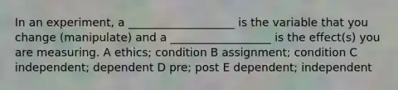 In an experiment, a ___________________ is the variable that you change (manipulate) and a __________________ is the effect(s) you are measuring. A ethics; condition B assignment; condition C independent; dependent D pre; post E dependent; independent