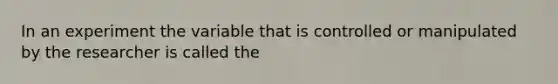 In an experiment the variable that is controlled or manipulated by the researcher is called the