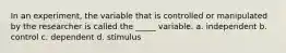 In an experiment, the variable that is controlled or manipulated by the researcher is called the _____ variable. a. independent b. control c. dependent d. stimulus