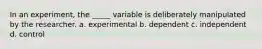 In an experiment, the _____ variable is deliberately manipulated by the researcher. a. experimental b. dependent c. independent d. control