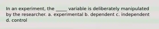 In an experiment, the _____ variable is deliberately manipulated by the researcher. a. experimental b. dependent c. independent d. control