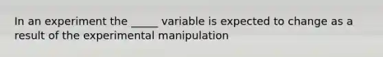 In an experiment the _____ variable is expected to change as a result of the experimental manipulation