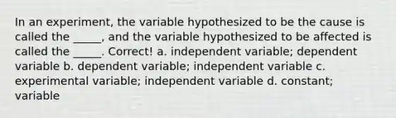 In an experiment, the variable hypothesized to be the cause is called the _____, and the variable hypothesized to be affected is called the _____. Correct! a. independent variable; dependent variable b. dependent variable; independent variable c. experimental variable; independent variable d. constant; variable