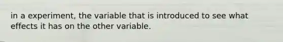 in a experiment, the variable that is introduced to see what effects it has on the other variable.