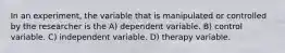 In an experiment, the variable that is manipulated or controlled by the researcher is the A) dependent variable. B) control variable. C) independent variable. D) therapy variable.