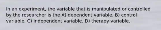 In an experiment, the variable that is manipulated or controlled by the researcher is the A) dependent variable. B) control variable. C) independent variable. D) therapy variable.