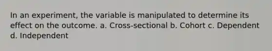 In an experiment, the variable is manipulated to determine its effect on the outcome. a. Cross-sectional b. Cohort c. Dependent d. Independent