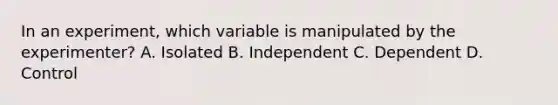 In an experiment, which variable is manipulated by the experimenter? A. Isolated B. Independent C. Dependent D. Control