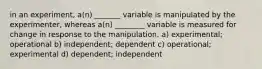 in an experiment, a(n) _______ variable is manipulated by the experimenter, whereas a(n) ________ variable is measured for change in response to the manipulation. a) experimental; operational b) independent; dependent c) operational; experimental d) dependent; independent