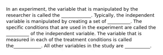 In an experiment, the variable that is manipulated by the researcher is called the _____________. Typically, the independent variable is manipulated by creating a set of __________. The specific conditions that are used in the experiment are called the __________ of the independent variable. The variable that is measured in each of the treatment conditions is called the____________. All other variables in the study are ___________.