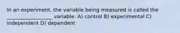 In an experiment, the variable being measured is called the __________________ variable. A) control B) experimental C) independent D) dependent