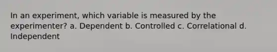 In an experiment, which variable is measured by the experimenter? a. Dependent b. Controlled c. Correlational d. Independent