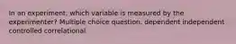 In an experiment, which variable is measured by the experimenter? Multiple choice question. dependent independent controlled correlational