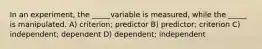 In an experiment, the _____variable is measured, while the _____ is manipulated. A) criterion; predictor B) predictor; criterion C) independent; dependent D) dependent; independent