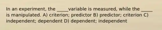 In an experiment, the _____variable is measured, while the _____ is manipulated. A) criterion; predictor B) predictor; criterion C) independent; dependent D) dependent; independent