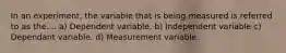 In an experiment, the variable that is being measured is referred to as the.... a) Dependent variable. b) Independent variable c) Dependant variable. d) Measurement variable.