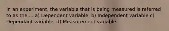 In an experiment, the variable that is being measured is referred to as the.... a) Dependent variable. b) Independent variable c) Dependant variable. d) Measurement variable.