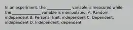 In an experiment, the _____________ variable is measured while the _______________ variable is manipulated. A. Random; independent B. Personal trait; independent C. Dependent; independent D. Independent; dependent