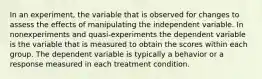 In an experiment, the variable that is observed for changes to assess the effects of manipulating the independent variable. In nonexperiments and quasi-experiments the dependent variable is the variable that is measured to obtain the scores within each group. The dependent variable is typically a behavior or a response measured in each treatment condition.