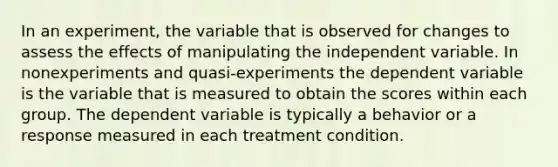 In an experiment, the variable that is observed for changes to assess the effects of manipulating the independent variable. In nonexperiments and quasi-experiments the dependent variable is the variable that is measured to obtain the scores within each group. The dependent variable is typically a behavior or a response measured in each treatment condition.