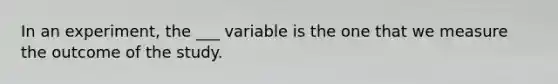 In an experiment, the ___ variable is the one that we measure the outcome of the study.