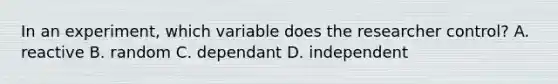 In an experiment, which variable does the researcher control? A. reactive B. random C. dependant D. independent