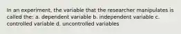 In an experiment, the variable that the researcher manipulates is called the: a. dependent variable b. independent variable c. controlled variable d. uncontrolled variables