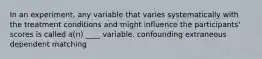 In an experiment, any variable that varies systematically with the treatment conditions and might influence the participants' scores is called a(n) ____ variable. confounding extraneous dependent matching