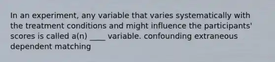 In an experiment, any variable that varies systematically with the treatment conditions and might influence the participants' scores is called a(n) ____ variable. confounding extraneous dependent matching