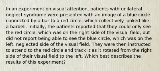 In an experiment on visual attention, patients with unilateral neglect syndrome were presented with an image of a blue circle connected by a bar to a red circle, which collectively looked like a barbell. Initially, the patients reported that they could only see the red circle, which was on the right side of the visual field, but did not report being able to see the blue circle, which was on the left, neglected side of the visual field. They were then instructed to attend to the red circle and track it as it rotated from the right side of their visual field to the left. Which best describes the results of this experiment?