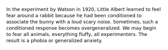 In the experiment by Watson in 1920, Little Albert learned to feel fear around a rabbit because he had been conditioned to associate the bunny with a loud scary noise. Sometimes, such a conditioned response becomes overgeneralized. We may begin to fear all animals, everything fluffy, all experimenters. The result is a phobia or generalized anxiety.