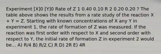 Experiment [X]0 [Y]0 Rate of Z 1 0.40 0.10 R 2 0.20 0.20 ? The table above shows the results from a rate study of the reaction X + Y = Z. Starting with known concentrations of X any Y in experiment 1, the rate of formation of Z was measured. If the reaction was first order with respect to X and second order with respect to Y, the initial rate of formation Z in experiment 2 would be... A) R/4 B) R/2 C) R D) 2R E) 4R