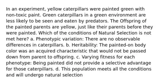 In an experiment, yellow caterpillars were painted green with non-toxic paint. Green caterpillars in a green environment are less likely to be seen and eaten by predators. The Offspring of the painted parents are yellow, just like their parents before they were painted. Which of the conditions of Natural Selection is not met here? a. Phenotypic variation: There are no observable differences in caterpillars. b. Heritability: The painted-on body color was an acquired characteristic that would not be passed down from parent to offspring. c. Varying fitness for each phenotype: Being painted did not provide a selective advantage for those caterpillars. d. This population meets all the conditions and will undergo natural selection