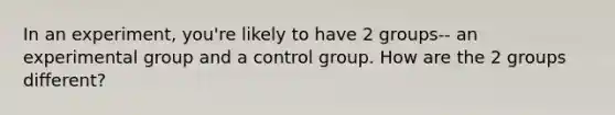 In an experiment, you're likely to have 2 groups-- an experimental group and a control group. How are the 2 groups different?