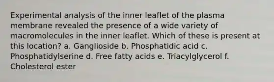 Experimental analysis of the inner leaflet of the plasma membrane revealed the presence of a wide variety of macromolecules in the inner leaflet. Which of these is present at this location? a. Ganglioside b. Phosphatidic acid c. Phosphatidylserine d. Free fatty acids e. Triacylglycerol f. Cholesterol ester