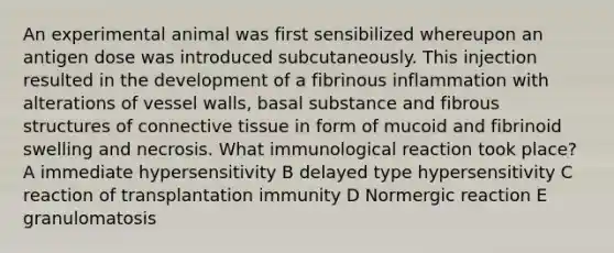 An experimental animal was first sensibilized whereupon an antigen dose was introduced subcutaneously. This injection resulted in the development of a fibrinous inflammation with alterations of vessel walls, basal substance and fibrous structures of connective tissue in form of mucoid and fibrinoid swelling and necrosis. What immunological reaction took place? A immediate hypersensitivity B delayed type hypersensitivity C reaction of transplantation immunity D Normergic reaction E granulomatosis