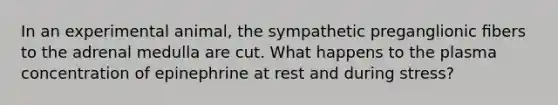 In an experimental animal, the sympathetic preganglionic ﬁbers to the adrenal medulla are cut. What happens to the plasma concentration of epinephrine at rest and during stress?