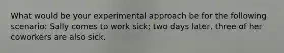 What would be your experimental approach be for the following scenario: Sally comes to work sick; two days later, three of her coworkers are also sick.