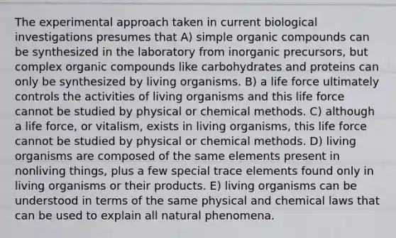 The experimental approach taken in current biological investigations presumes that A) simple <a href='https://www.questionai.com/knowledge/kSg4ucUAKW-organic-compounds' class='anchor-knowledge'>organic compounds</a> can be synthesized in the laboratory from inorganic precursors, but complex organic compounds like carbohydrates and proteins can only be synthesized by living organisms. B) a life force ultimately controls the activities of living organisms and this life force cannot be studied by physical or chemical methods. C) although a life force, or vitalism, exists in living organisms, this life force cannot be studied by physical or chemical methods. D) living organisms are composed of the same elements present in nonliving things, plus a few special trace elements found only in living organisms or their products. E) living organisms can be understood in terms of the same physical and chemical laws that can be used to explain all natural phenomena.