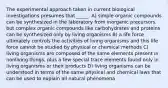 The experimental approach taken in current biological investigations presumes that _____. A) simple organic compounds can be synthesized in the laboratory from inorganic precursors, but complex organic compounds like carbohydrates and proteins can be synthesized only by living organisms B) a life force ultimately controls the activities of living organisms and this life force cannot be studied by physical or chemical methods C) living organisms are composed of the same elements present in nonliving things, plus a few special trace elements found only in living organisms or their products D) living organisms can be understood in terms of the same physical and chemical laws that can be used to explain all natural phenomena