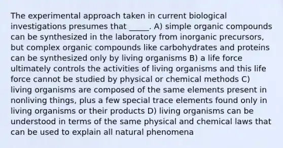 The experimental approach taken in current biological investigations presumes that _____. A) simple <a href='https://www.questionai.com/knowledge/kSg4ucUAKW-organic-compounds' class='anchor-knowledge'>organic compounds</a> can be synthesized in the laboratory from inorganic precursors, but complex organic compounds like carbohydrates and proteins can be synthesized only by living organisms B) a life force ultimately controls the activities of living organisms and this life force cannot be studied by physical or chemical methods C) living organisms are composed of the same elements present in nonliving things, plus a few special trace elements found only in living organisms or their products D) living organisms can be understood in terms of the same physical and chemical laws that can be used to explain all natural phenomena