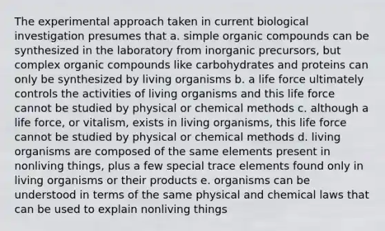 The experimental approach taken in current biological investigation presumes that a. simple <a href='https://www.questionai.com/knowledge/kSg4ucUAKW-organic-compounds' class='anchor-knowledge'>organic compounds</a> can be synthesized in the laboratory from inorganic precursors, but complex organic compounds like carbohydrates and proteins can only be synthesized by living organisms b. a life force ultimately controls the activities of living organisms and this life force cannot be studied by physical or chemical methods c. although a life force, or vitalism, exists in living organisms, this life force cannot be studied by physical or chemical methods d. living organisms are composed of the same elements present in nonliving things, plus a few special trace elements found only in living organisms or their products e. organisms can be understood in terms of the same physical and chemical laws that can be used to explain nonliving things