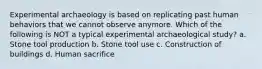 Experimental archaeology is based on replicating past human behaviors that we cannot observe anymore. Which of the following is NOT a typical experimental archaeological study? a. Stone tool production b. Stone tool use c. Construction of buildings d. Human sacrifice