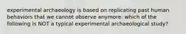 experimental archaeology is based on replicating past human behaviors that we cannot observe anymore. which of the following is NOT a typical experimental archaeological study?