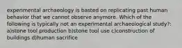 experimental archaeology is basted on replicating past human behavior that we cannot observe anymore. Which of the following is typically not an experimental archaeological study?: a)stone tool production b)stone tool use c)construction of buildings d)human sacrifice