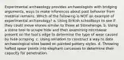 Experimental archaeology provides archaeologists with bridging arguments, ways to make inferences about past behavior from material remains. Which of the following is NOT an example of experimental archaeology? a. Using British schoolboys to see if they could move stones similar to those at Stonehenge. b. Using a stone tool to scrape hide and then examining microwear present on the tool's edge to determine the type of wear caused by hide-scraping. c. Using seriation to construct a way to date archaeological sites based on painted pottery styles. d. Throwing hafted spear points into elephant carcasses to determine their capacity for penetration.