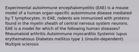 Experimental autoimmune encephalomyelitis (EAE) is a mouse model of a human organ-specific autoimmune disease mediated by T lymphocytes. In EAE, rodents are immunized with proteins found in the myelin sheath of central nervous system neurons. EAE is a model for which of the following human diseases? Rheumatoid arthritis Autoimmune myocarditis Systemic lupus erythematosus Diabetes mellitus type 1 (insulin-dependent) Multiple sclerosis