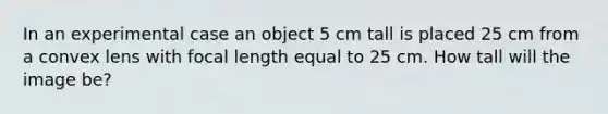 In an experimental case an object 5 cm tall is placed 25 cm from a convex lens with focal length equal to 25 cm. How tall will the image be?